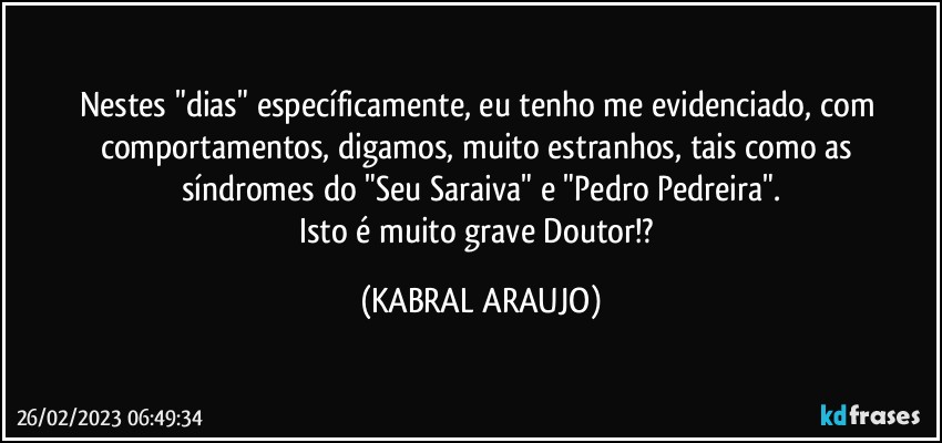 Nestes "dias" específicamente, eu tenho me evidenciado, com comportamentos, digamos, muito estranhos, tais como as  síndromes do "Seu Saraiva" e "Pedro Pedreira".
Isto é muito grave Doutor!? (KABRAL ARAUJO)