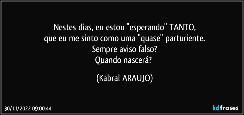 Nestes dias, eu estou "esperando" TANTO,
que eu me sinto como uma "quase" parturiente.
Sempre aviso falso?
Quando nascerá? (KABRAL ARAUJO)