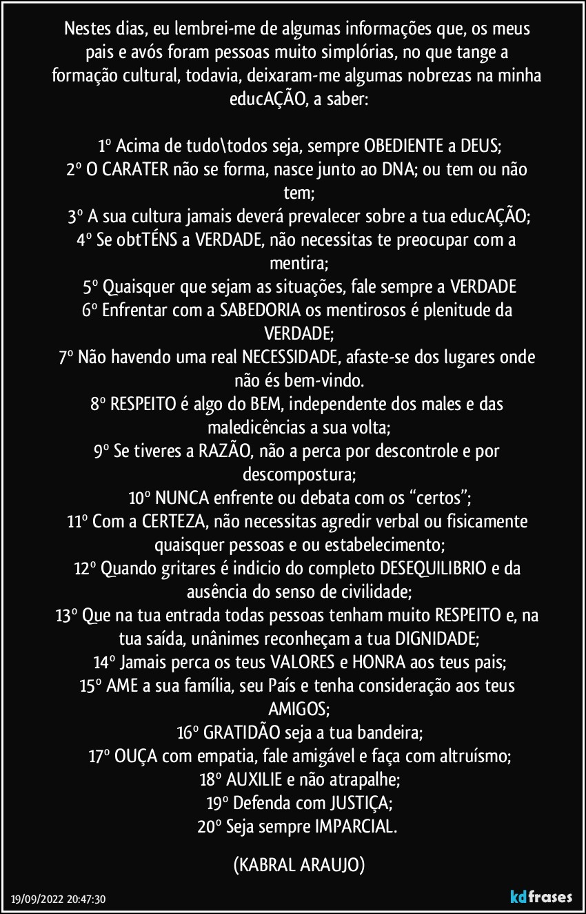 Nestes dias, eu lembrei-me de algumas informações que, os meus pais e avós foram pessoas muito simplórias, no que tange a formação cultural, todavia, deixaram-me algumas nobrezas na minha educAÇÃO, a saber:

1º	Acima de tudo\todos seja, sempre OBEDIENTE a DEUS;
2º	O CARATER não se forma, nasce junto ao DNA; ou tem ou não tem;
3º	A sua cultura jamais deverá prevalecer sobre a tua educAÇÃO;
4º	Se obtTÉNS a VERDADE, não necessitas te preocupar com a mentira;
5º	Quaisquer que sejam as situações, fale sempre a VERDADE
6º	Enfrentar com a SABEDORIA os mentirosos é plenitude da VERDADE;
7º	Não havendo uma real NECESSIDADE, afaste-se dos lugares onde não és bem-vindo.
8º	RESPEITO é algo do BEM, independente dos males e das maledicências a sua volta;
9º	Se tiveres a RAZÃO, não a perca por descontrole e por descompostura;
10º	NUNCA enfrente ou debata com os “certos”;
11º	Com a CERTEZA, não necessitas agredir verbal ou fisicamente quaisquer pessoas e/ou estabelecimento;
12º	Quando gritares é indicio do completo DESEQUILIBRIO e da ausência do senso de civilidade;
13º	Que na tua entrada todas pessoas tenham muito RESPEITO e, na tua saída, unânimes reconheçam a tua DIGNIDADE;
14º	Jamais perca os teus VALORES e HONRA aos teus pais;
15º	AME a sua família, seu País e tenha consideração aos teus AMIGOS;
16º	GRATIDÃO seja a tua bandeira;
17º	OUÇA com empatia, fale amigável e faça com altruísmo;
18º	AUXILIE e não atrapalhe;
19º	Defenda com JUSTIÇA;
20º	Seja sempre IMPARCIAL. (KABRAL ARAUJO)