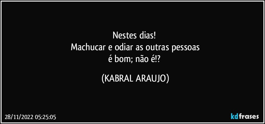 Nestes dias! 
Machucar e odiar as outras pessoas
é bom; não é!? (KABRAL ARAUJO)