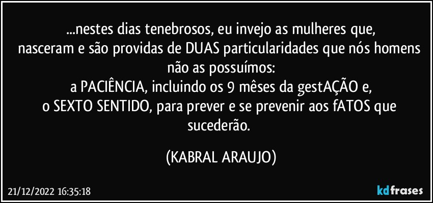 ...nestes dias tenebrosos, eu invejo as mulheres que,
nasceram e são providas de DUAS particularidades que nós homens não as possuímos:
a PACIÊNCIA, incluindo os 9 mêses da gestAÇÃO e,
o SEXTO SENTIDO, para prever e se prevenir aos fATOS que sucederão. (KABRAL ARAUJO)