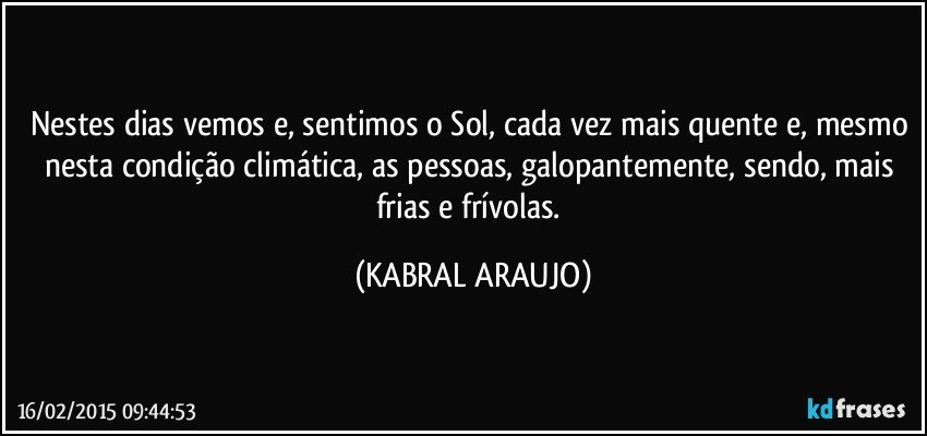 Nestes dias vemos e, sentimos o Sol, cada vez mais quente e, mesmo nesta condição climática, as pessoas, galopantemente, sendo, mais frias e frívolas. (KABRAL ARAUJO)