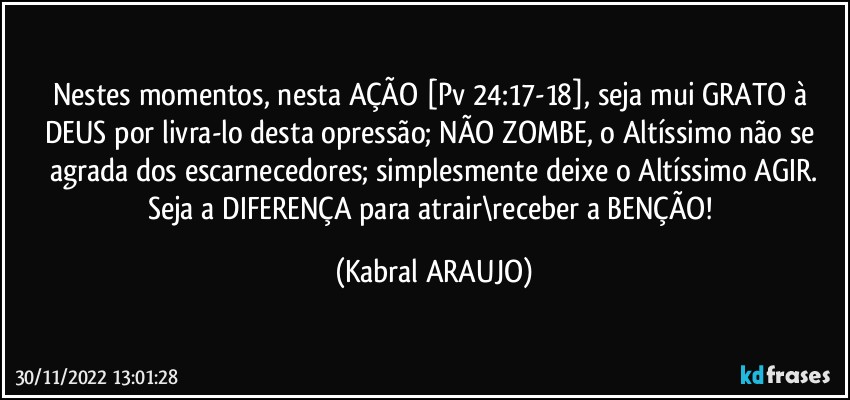 Nestes momentos, nesta AÇÃO [Pv 24:17-18], seja mui GRATO à DEUS por livra-lo desta opressão; NÃO ZOMBE, o Altíssimo não se agrada dos escarnecedores; simplesmente deixe o Altíssimo AGIR.
Seja a DIFERENÇA para atrair\receber a BENÇÃO! (KABRAL ARAUJO)