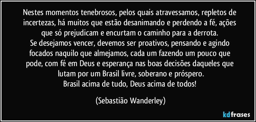 Nestes momentos tenebrosos, pelos quais atravessamos, repletos de incertezas, há muitos que estão desanimando e perdendo a fé, ações que só prejudicam e encurtam o caminho para a derrota. 
Se desejamos vencer, devemos ser proativos, pensando e agindo focados naquilo que almejamos, cada um fazendo um pouco que pode, com fé em Deus e esperança nas boas decisões daqueles que lutam por um Brasil livre, soberano e próspero.
Brasil acima de tudo, Deus acima de todos! (Sebastião Wanderley)