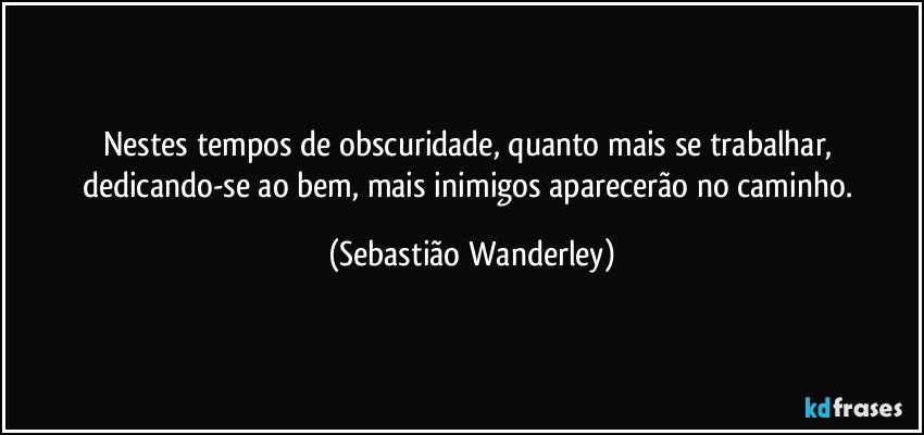 Nestes tempos de obscuridade, quanto mais se trabalhar, dedicando-se ao bem, mais inimigos aparecerão no caminho. (Sebastião Wanderley)