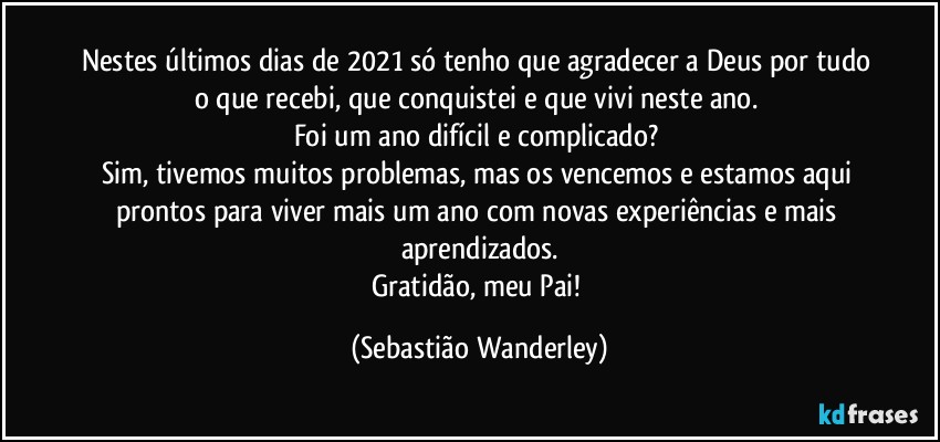 Nestes últimos dias de 2021 só tenho que agradecer a Deus por tudo o que recebi, que conquistei e que vivi neste ano. 
Foi um ano difícil e complicado? 
Sim, tivemos muitos problemas, mas os vencemos e estamos aqui prontos para viver mais um ano com novas experiências e mais aprendizados.
Gratidão, meu Pai! (Sebastião Wanderley)