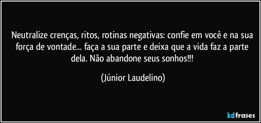 Neutralize crenças, ritos, rotinas negativas: confie em você e na sua força de vontade... faça a sua parte e deixa que a vida faz a parte dela. Não abandone seus sonhos!!! (Júnior Laudelino)