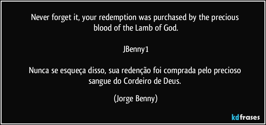 Never forget it, your redemption was purchased by the precious blood of the Lamb of God.

JBenny1

Nunca se esqueça disso, sua redenção foi comprada pelo precioso sangue do Cordeiro de Deus. (Jorge Benny)