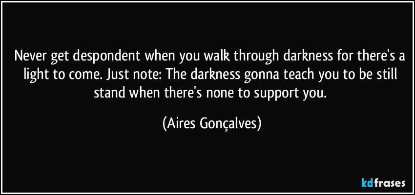 Never get despondent when you walk through darkness for there's a light to come. Just note: The darkness gonna teach you to be still stand when there's none to support you. (Aires Gonçalves)