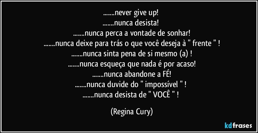 ...never give up! 
...nunca desista! 
...nunca perca a vontade de sonhar!
...nunca deixe para trás o que você deseja  à " frente " !
...nunca sinta pena de si mesmo (a) !
...nunca esqueça que nada é por acaso!
...nunca abandone a FÉ!
...nunca duvide do " impossível " ! 
...nunca desista de " VOCÊ " ! (Regina Cury)