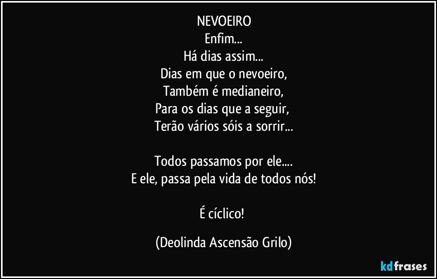 NEVOEIRO
Enfim...
Há dias assim...
Dias em que o nevoeiro,
Também é medianeiro,
Para os dias que a seguir, 
Terão vários sóis a sorrir...

Todos passamos por ele...
E ele, passa pela vida de todos nós!

É cíclico! (Deolinda Ascensão Grilo)