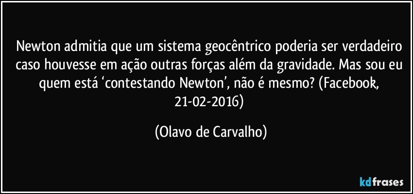 Newton admitia que um sistema geocêntrico poderia ser verdadeiro caso houvesse em ação outras forças além da gravidade. Mas sou eu quem está ‘contestando Newton’, não é mesmo? (Facebook, 21-02-2016) (Olavo de Carvalho)