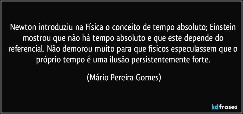 Newton introduziu na Física o conceito de tempo absoluto; Einstein mostrou que não há tempo absoluto e que este depende do referencial. Não demorou muito para que físicos especulassem que o próprio tempo é uma ilusão persistentemente forte. (Mário Pereira Gomes)