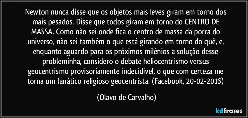 Newton nunca disse que os objetos mais leves giram em torno dos mais pesados. Disse que todos giram em torno do CENTRO DE MASSA. Como não sei onde fica o centro de massa da porra do universo, não sei também o que está girando em torno do quê, e, enquanto aguardo para os próximos milênios a solução desse probleminha, considero o debate heliocentrismo versus geocentrismo provisoriamente indecidível, o que com certeza me torna um fanático religioso geocentrista. (Facebook, 20-02-2016) (Olavo de Carvalho)