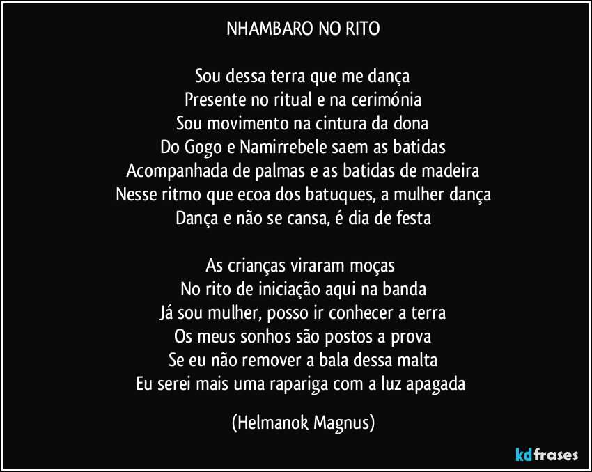 NHAMBARO NO RITO

Sou dessa terra que me dança
Presente no ritual e na cerimónia
Sou movimento na cintura da dona
Do Gogo e Namirrebele saem as batidas
Acompanhada de palmas e as batidas de madeira
Nesse ritmo que ecoa dos batuques, a mulher dança
Dança e não se cansa, é dia de festa

As crianças viraram moças 
No rito de iniciação aqui na banda
Já sou mulher, posso ir conhecer a terra
Os meus sonhos são postos a prova
Se eu não remover a bala dessa malta
Eu serei mais uma rapariga com a luz apagada (Helmanok Magnus)
