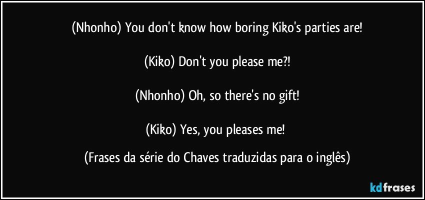 (Nhonho) You don't know how boring Kiko's parties are!

(Kiko) Don't you please me?!

(Nhonho) Oh, so there's no gift!

(Kiko) Yes, you pleases me! (Frases da série do Chaves traduzidas para o inglês)