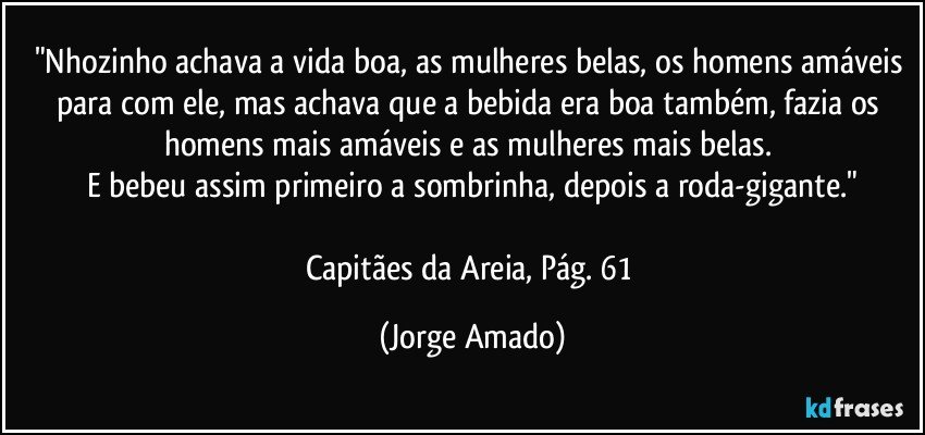 "Nhozinho achava a vida boa, as mulheres belas, os homens amáveis para com ele, mas achava que a bebida era boa também, fazia os homens mais amáveis e as mulheres mais belas. 
E bebeu assim primeiro a sombrinha, depois a roda-gigante."

Capitães da Areia, Pág. 61 (Jorge Amado)