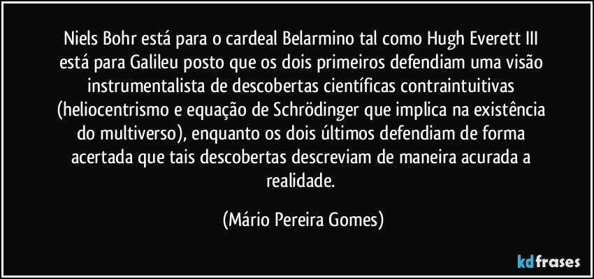 Niels Bohr está para o cardeal Belarmino tal como Hugh Everett III está para Galileu posto que os dois primeiros defendiam uma visão instrumentalista de descobertas científicas contraintuitivas (heliocentrismo e equação de Schrödinger que implica na existência do multiverso), enquanto os dois últimos defendiam de forma acertada que tais descobertas descreviam de maneira acurada a realidade. (Mário Pereira Gomes)