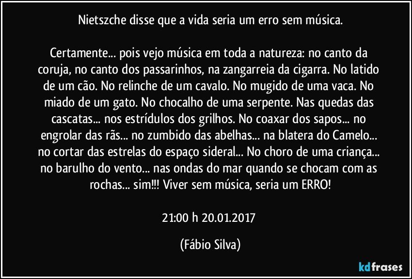 Nietszche disse que a vida seria um erro sem música.

Certamente... pois vejo música em toda a natureza: no canto da coruja, no canto dos passarinhos, na zangarreia da cigarra. No latido de um cão. No relinche de um cavalo. No mugido de uma vaca. No miado de um gato. No chocalho de uma serpente. Nas quedas das cascatas... nos estrídulos dos grilhos. No coaxar dos sapos... no engrolar das rãs... no zumbido das abelhas... na blatera do Camelo... no cortar das estrelas do espaço sideral... No choro de uma criança... no barulho do vento... nas ondas do mar quando se chocam com as rochas... sim!!! Viver sem música, seria um ERRO!

21:00 h  20.01.2017 (Fábio Silva)