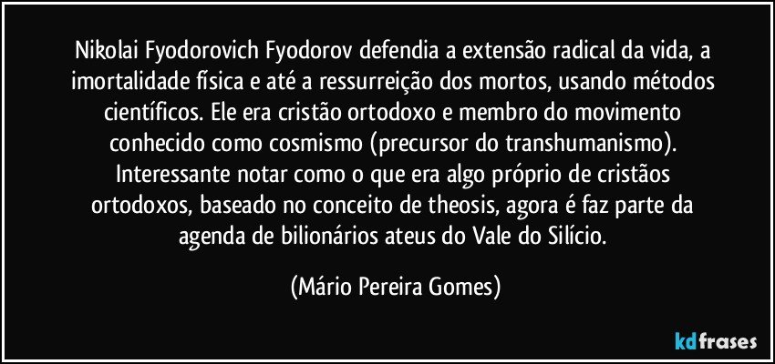 Nikolai Fyodorovich Fyodorov defendia a extensão radical da vida, a imortalidade física e até a ressurreição dos mortos, usando métodos científicos. Ele era cristão ortodoxo e membro do movimento conhecido como cosmismo (precursor do transhumanismo). Interessante notar como o que era algo próprio de cristãos ortodoxos, baseado no conceito de theosis, agora é faz parte da agenda de bilionários ateus do Vale do Silício. (Mário Pereira Gomes)