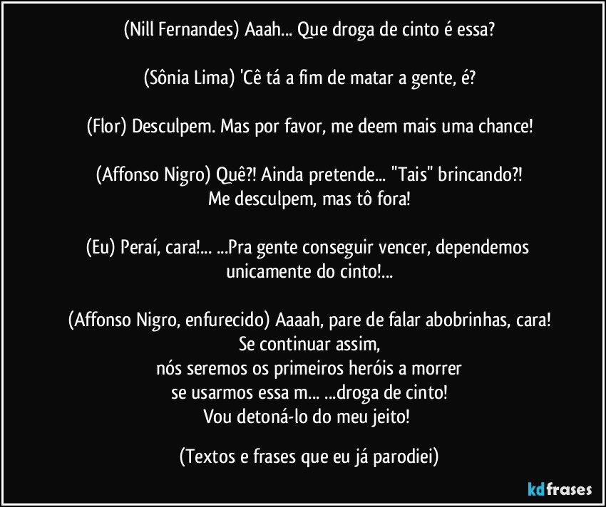 (Nill Fernandes) Aaah... Que droga de cinto é essa?

(Sônia Lima) 'Cê tá a fim de matar a gente, é?

(Flor) Desculpem. Mas por favor, me deem mais uma chance!

(Affonso Nigro) Quê?! Ainda pretende... ''Tais'' brincando?!
Me desculpem, mas tô fora!

(Eu) Peraí, cara!... ...Pra gente conseguir vencer, dependemos unicamente do cinto!...

(Affonso Nigro, enfurecido) Aaaah, pare de falar abobrinhas, cara!
Se continuar assim,
nós seremos os primeiros heróis a morrer
se usarmos essa m... ...droga de cinto!
Vou detoná-lo do meu jeito! (Textos e frases que eu já parodiei)