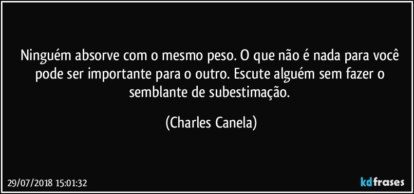 Ninguém absorve com o mesmo peso. O que não é nada para você pode ser importante para o outro. Escute alguém sem fazer o semblante de subestimação. (Charles Canela)