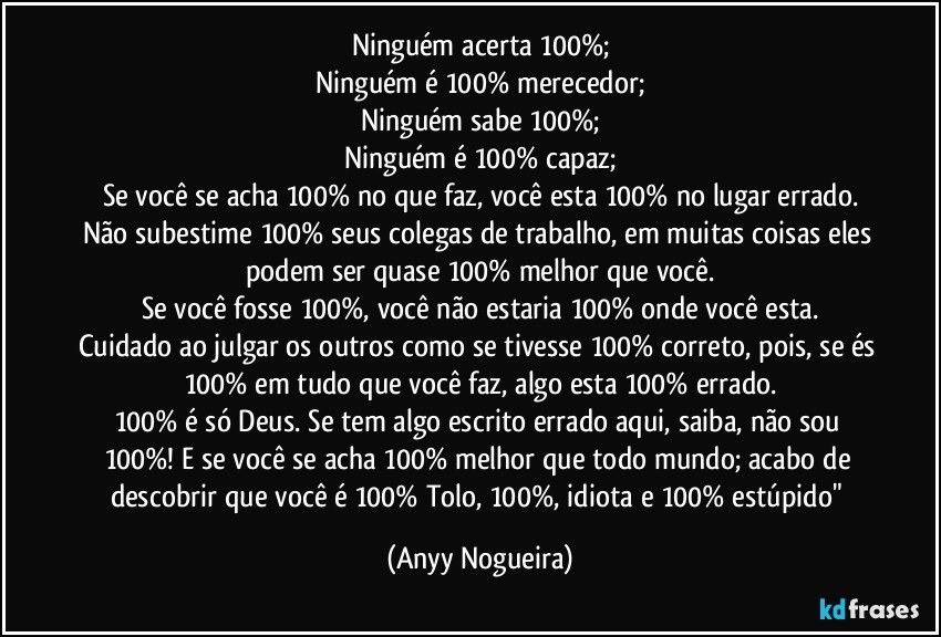 Ninguém acerta 100%;
Ninguém é 100% merecedor;
Ninguém sabe 100%;
Ninguém é 100% capaz;
Se você se acha 100% no que faz, você esta 100% no lugar errado.
Não subestime 100% seus colegas de trabalho, em muitas coisas eles podem ser quase 100% melhor que você.
Se você fosse 100%, você não estaria 100% onde você esta.
Cuidado ao julgar os outros como se tivesse 100% correto, pois, se és 100% em tudo que você faz, algo esta 100% errado.
100% é só Deus. Se tem algo escrito errado aqui, saiba, não sou 100%! E se você se acha 100% melhor que todo mundo; acabo de descobrir que você é 100% Tolo, 100%, idiota e 100% estúpido" (Anyy Nogueira)