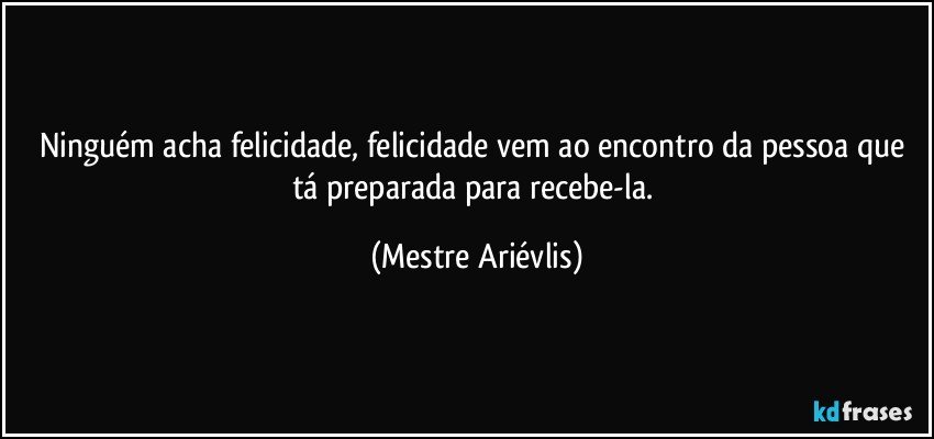 Ninguém acha felicidade, felicidade vem ao encontro da pessoa que tá preparada para recebe-la. (Mestre Ariévlis)