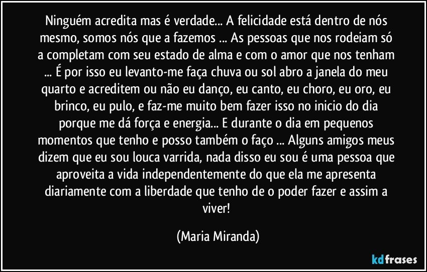 Ninguém acredita mas é verdade... A felicidade está dentro de nós mesmo, somos nós que a fazemos ... As pessoas que nos rodeiam só a completam com seu estado de alma e com o amor que nos tenham ... É por isso eu levanto-me faça chuva ou sol abro a janela do meu quarto e acreditem ou não eu danço, eu canto, eu choro, eu oro, eu brinco, eu pulo, e faz-me muito bem fazer isso no inicio do dia porque me dá força e energia... E durante o dia em pequenos momentos que tenho e posso também o faço ... Alguns amigos meus dizem que eu sou louca varrida, nada disso eu sou é uma pessoa que aproveita a vida independentemente do que ela me apresenta diariamente   com a liberdade que tenho de o poder fazer e assim a viver! (Maria Miranda)