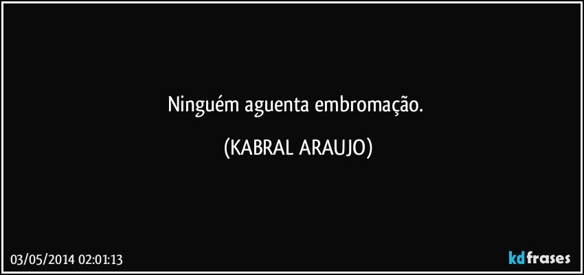 Ninguém aguenta embromação. (KABRAL ARAUJO)