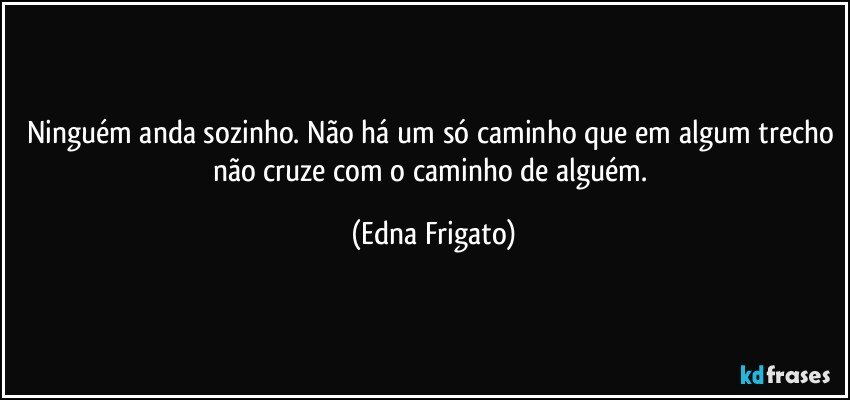 Ninguém anda sozinho. Não há um só caminho que em algum trecho não cruze com o caminho de alguém. (Edna Frigato)