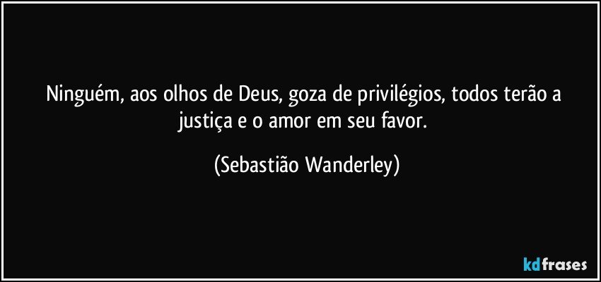 Ninguém, aos olhos de Deus, goza de privilégios, todos terão a justiça e o amor em seu favor. (Sebastião Wanderley)