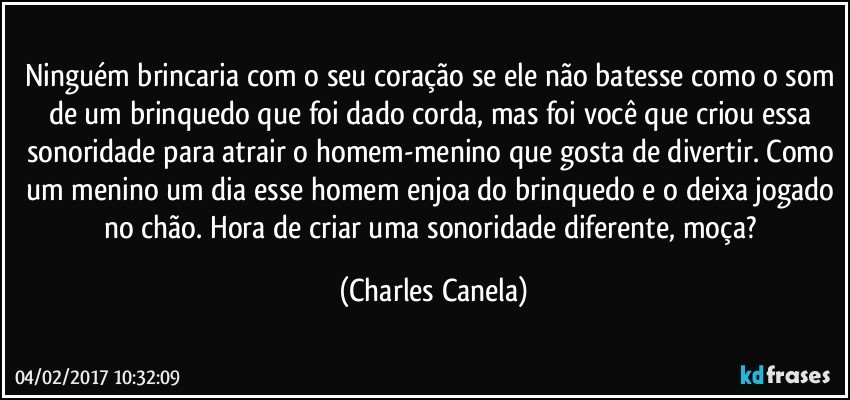 Ninguém brincaria com o seu coração se ele não batesse como o som de um brinquedo que foi dado corda, mas foi você que criou essa sonoridade para atrair o homem-menino que gosta de divertir. Como um menino um dia esse homem enjoa do brinquedo e o deixa jogado no chão. Hora de criar uma sonoridade diferente, moça? (Charles Canela)