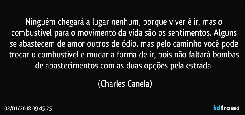 Ninguém chegará a lugar nenhum, porque viver é ir, mas o combustível para o movimento da vida são os sentimentos. Alguns se abastecem de amor outros de ódio, mas pelo caminho você pode trocar o combustível e mudar a forma de ir, pois não faltará bombas de abastecimentos com as duas opções pela estrada. (Charles Canela)