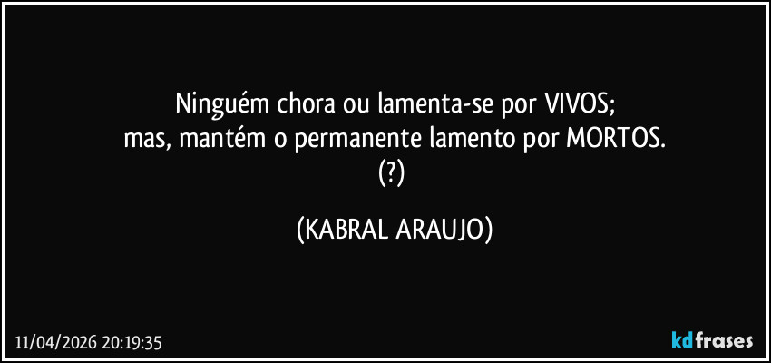 Ninguém chora ou lamenta-se por VIVOS;
mas, mantém o permanente lamento por MORTOS.
(?) (KABRAL ARAUJO)