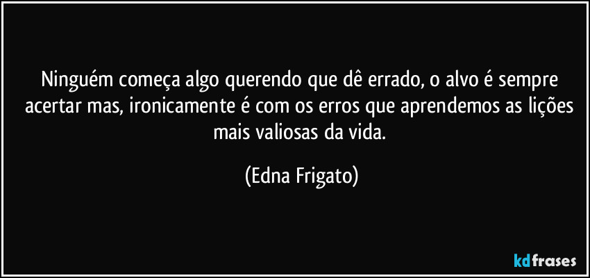 Ninguém começa algo querendo que dê errado, o alvo é sempre acertar mas, ironicamente é com os erros que aprendemos as lições mais valiosas da vida. (Edna Frigato)