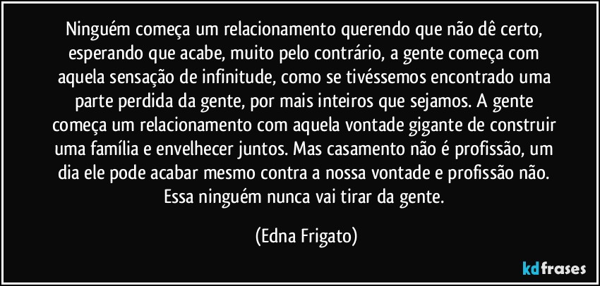 Ninguém começa um relacionamento querendo que não dê certo, esperando que acabe, muito pelo contrário, a gente começa com aquela sensação de infinitude, como se tivéssemos encontrado uma parte perdida da gente, por mais inteiros que sejamos. A gente começa um relacionamento com aquela vontade gigante de construir uma família e envelhecer juntos. Mas casamento não é profissão, um dia ele pode acabar mesmo contra a nossa vontade e profissão não. Essa ninguém nunca vai tirar da gente. (Edna Frigato)