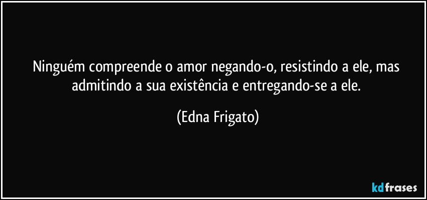 Ninguém compreende o amor negando-o, resistindo a ele, mas admitindo a sua existência e entregando-se a ele. (Edna Frigato)