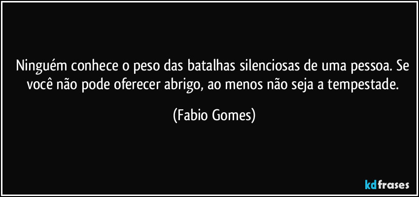 Ninguém conhece o peso das batalhas silenciosas de uma pessoa. Se você não pode oferecer abrigo, ao menos não seja a tempestade. (Fabio Gomes)