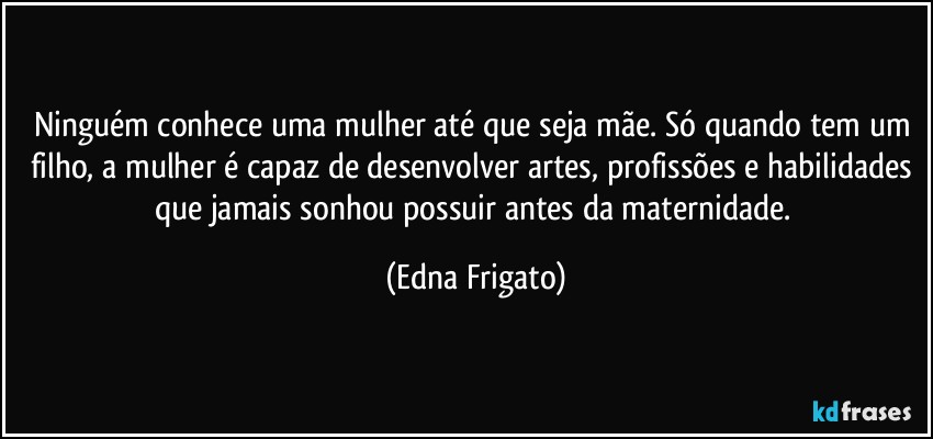 Ninguém conhece uma mulher até que seja mãe. Só quando tem um filho, a mulher é capaz de desenvolver artes, profissões e habilidades que jamais sonhou possuir antes da maternidade. (Edna Frigato)