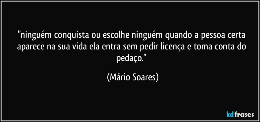 "ninguém conquista ou escolhe ninguém quando a pessoa certa aparece na sua vida ela entra sem pedir licença e toma conta do pedaço." (Mário Soares)