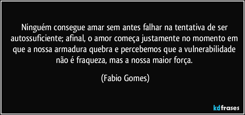 Ninguém consegue amar sem antes falhar na tentativa de ser autossuficiente; afinal, o amor começa justamente no momento em que a nossa armadura quebra e percebemos que a vulnerabilidade não é fraqueza, mas a nossa maior força. (Fabio Gomes)