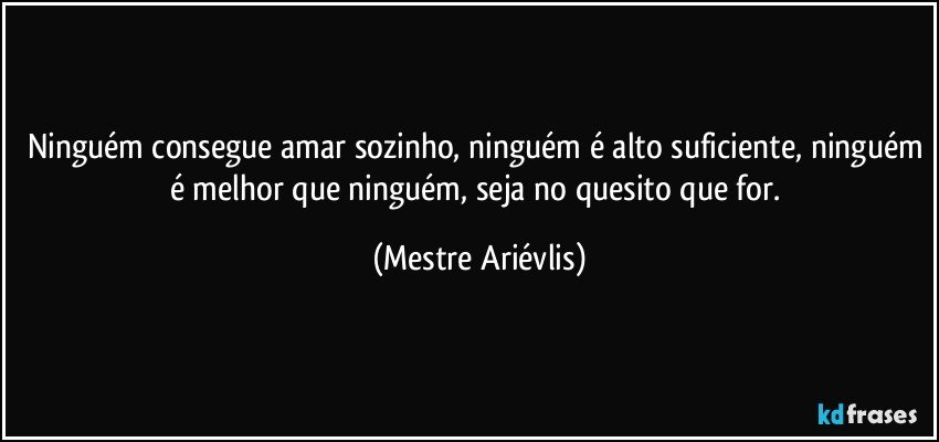 Ninguém consegue amar sozinho, ninguém é alto suficiente, ninguém é melhor que ninguém, seja no quesito que for. (Mestre Ariévlis)