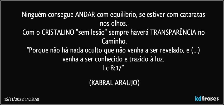 Ninguém consegue ANDAR com equilibrio, se estiver com cataratas nos olhos. 
Com o CRISTALINO "sem lesão" sempre haverá TRANSPARÊNCIA no Caminho.
"Porque não há nada oculto que não venha a ser revelado, e (...) venha a ser conhecido e trazido à luz. 
Lc 8:17" (KABRAL ARAUJO)