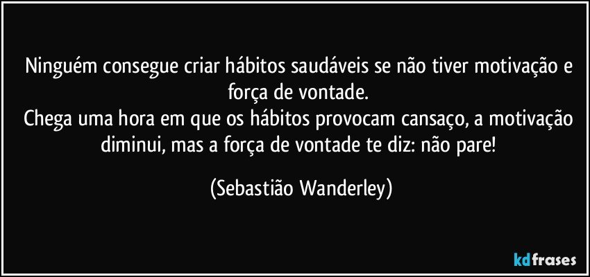 Ninguém consegue criar hábitos saudáveis se não tiver motivação e força de vontade. 
Chega uma hora em que os hábitos provocam cansaço, a motivação diminui, mas a força de vontade te diz: não pare! (Sebastião Wanderley)