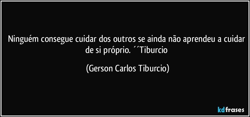 Ninguém consegue cuidar dos outros se ainda não aprendeu a cuidar de si próprio. ´´Tiburcio (Gerson Carlos Tiburcio)