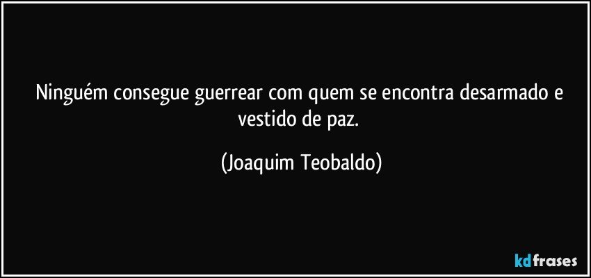 Ninguém consegue guerrear com quem se encontra desarmado e vestido de paz. (Joaquim Teobaldo)