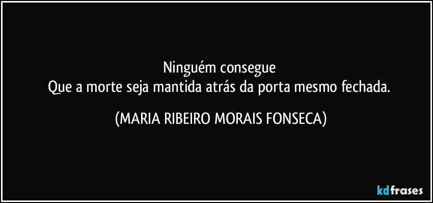 Ninguém consegue 
Que a morte seja mantida atrás da porta mesmo fechada. (MARIA RIBEIRO MORAIS FONSECA)