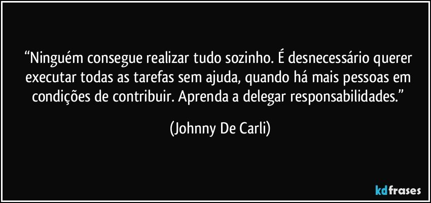 “Ninguém consegue realizar tudo sozinho. É desnecessário querer executar todas as tarefas sem ajuda, quando há mais pessoas em condições de contribuir. Aprenda a delegar responsabilidades.” (Johnny De Carli)