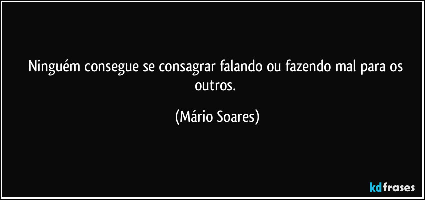 Ninguém consegue se consagrar falando ou fazendo mal para os outros. (Mário Soares)